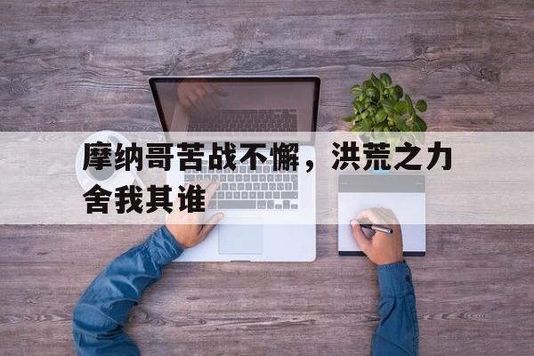 澳客登录入口-摩纳哥苦战不懈,洪荒之力舍我其谁的简单介绍